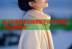 成人动漫高清在线播放平台 轻松搜索下载无限畅享