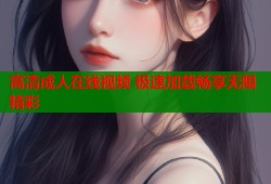 高清成人在线视频 极速加载畅享无限精彩