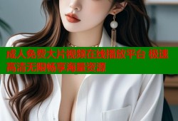 成人免费大片视频在线播放平台 极速高清无限畅享海量资源