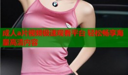 成人a片视频极速观看平台 轻松畅享海量高清内容