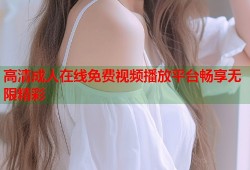 高清成人在线免费视频播放平台畅享无限精彩