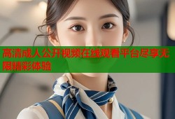 高清成人公开视频在线观看平台尽享无限精彩体验
