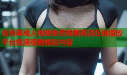青青草成人视频免费观看高清在线播放平台极速观看精彩内容