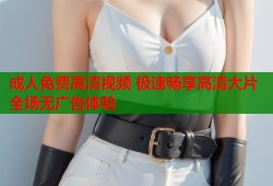 成人免费高清视频 极速畅享高清大片全场无广告体验