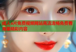 成人a片免费视频网站高清流畅免费看海量精彩内容