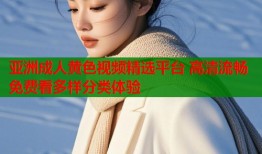 亚洲成人黄色视频精选平台 高清流畅免费看多样分类体验