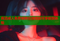 高清成人免费视频在线播放尽享极致体验