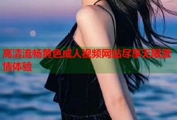 高清流畅黄色成人视频网站尽享无限激情体验