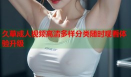 久草成人视频高清多样分类随时观看体验升级