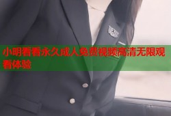 小明看看永久成人免费视频高清无限观看体验
