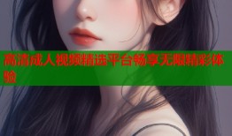 高清成人视频精选平台畅享无限精彩体验