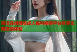 高清在线播放成人福利视频平台尽享无限激情体验