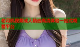 老司机视频成人精选高清体验一站式观看平台