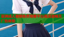 亚洲成人视频免费观看平台高清流畅无广告体验