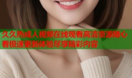 久久热成人视频在线观看高清资源随心看极速更新体验尽享精彩内容