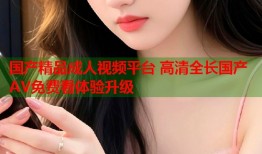 国产精品成人视频平台 高清全长国产AV免费看体验升级