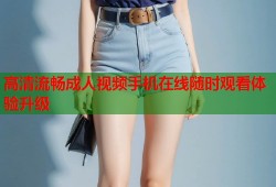 高清流畅成人视频手机在线随时观看体验升级