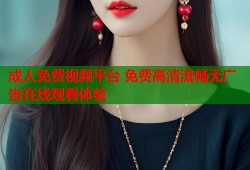 成人免费视频平台 免费高清流畅无广告在线观看体验
