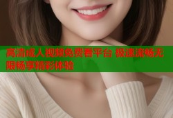 高清成人视频免费看平台 极速流畅无限畅享精彩体验