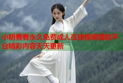 小明看看永久免费成人在线视频播放平台精彩内容天天更新