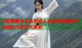小明看看永久免费成人在线视频播放平台精彩内容天天更新