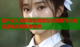 国产成人免费高清视频在线观看平台高清流畅无限观看体验