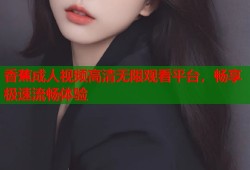 香蕉成人视频高清无限观看平台，畅享极速流畅体验