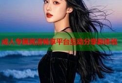 成人专属高清畅享平台互动分享新体验