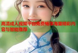 高清成人视频平台免费畅享海量精彩内容与智能推荐