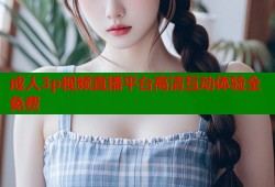 成人3p视频直播平台高清互动体验全免费