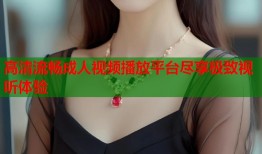 高清流畅成人视频播放平台尽享极致视听体验