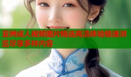 亚洲成人视频图片精选高清体验极速浏览尽享多样内容