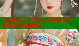 亚洲最新成人视频平台 免费高清无广告极速流畅观看体验