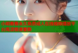 小明看看永久免费成人在线视频播放平台高清极速更新