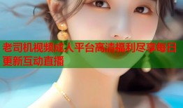 老司机视频成人平台高清福利尽享每日更新互动直播