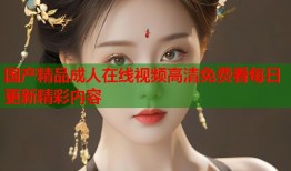 国产精品成人在线视频高清免费看每日更新精彩内容