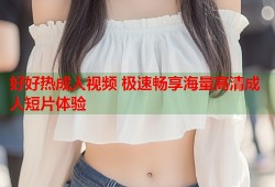 好好热成人视频 极速畅享海量高清成人短片体验