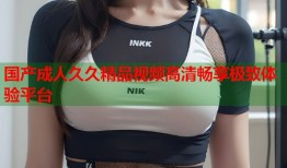 国产成人久久精品视频高清畅享极致体验平台