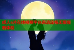 成人a片在线视频平台高清流畅无限观看体验