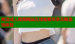 高清成人视频网站在线观看尽享无限激情体验