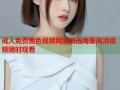 成人免费黄色视频网站精选海量高清视频随时观看