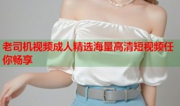 老司机视频成人精选海量高清短视频任你畅享