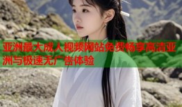 亚洲最大成人视频网站免费畅享高清亚洲与极速无广告体验