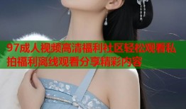 97成人视频高清福利社区轻松观看私拍福利离线观看分享精彩内容