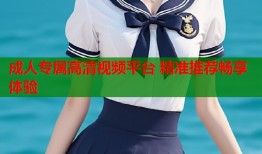 成人专属高清视频平台 精准推荐畅享体验