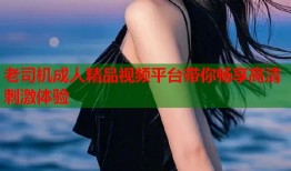 老司机成人精品视频平台带你畅享高清刺激体验