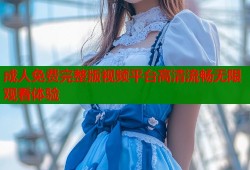 成人免费完整版视频平台高清流畅无限观看体验
