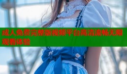 成人免费完整版视频平台高清流畅无限观看体验