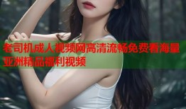 老司机成人视频网高清流畅免费看海量亚洲精品福利视频