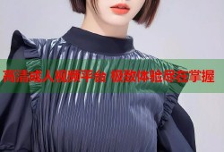 高清成人视频平台 极致体验尽在掌握